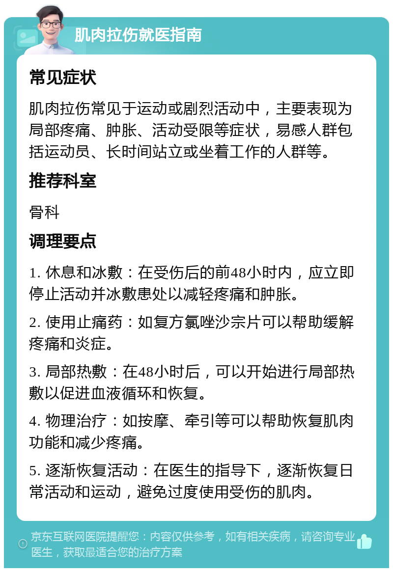 肌肉拉伤就医指南 常见症状 肌肉拉伤常见于运动或剧烈活动中，主要表现为局部疼痛、肿胀、活动受限等症状，易感人群包括运动员、长时间站立或坐着工作的人群等。 推荐科室 骨科 调理要点 1. 休息和冰敷：在受伤后的前48小时内，应立即停止活动并冰敷患处以减轻疼痛和肿胀。 2. 使用止痛药：如复方氯唑沙宗片可以帮助缓解疼痛和炎症。 3. 局部热敷：在48小时后，可以开始进行局部热敷以促进血液循环和恢复。 4. 物理治疗：如按摩、牵引等可以帮助恢复肌肉功能和减少疼痛。 5. 逐渐恢复活动：在医生的指导下，逐渐恢复日常活动和运动，避免过度使用受伤的肌肉。