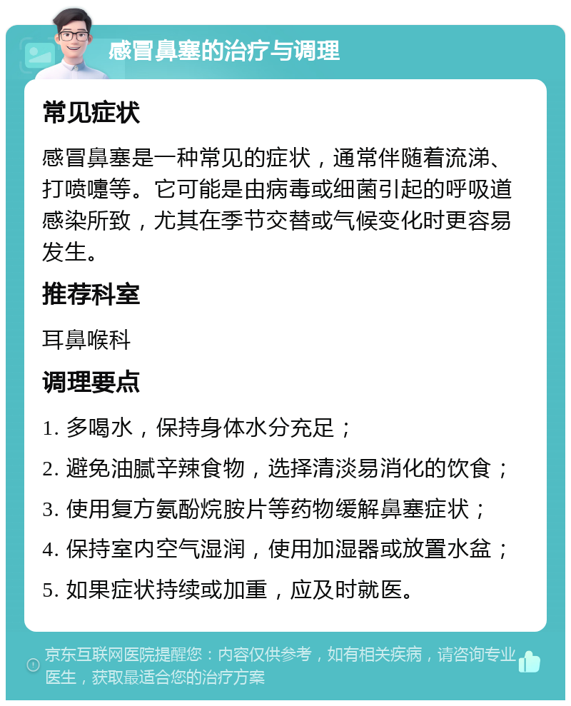 感冒鼻塞的治疗与调理 常见症状 感冒鼻塞是一种常见的症状，通常伴随着流涕、打喷嚏等。它可能是由病毒或细菌引起的呼吸道感染所致，尤其在季节交替或气候变化时更容易发生。 推荐科室 耳鼻喉科 调理要点 1. 多喝水，保持身体水分充足； 2. 避免油腻辛辣食物，选择清淡易消化的饮食； 3. 使用复方氨酚烷胺片等药物缓解鼻塞症状； 4. 保持室内空气湿润，使用加湿器或放置水盆； 5. 如果症状持续或加重，应及时就医。