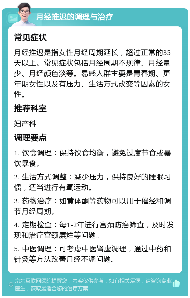 月经推迟的调理与治疗 常见症状 月经推迟是指女性月经周期延长，超过正常的35天以上。常见症状包括月经周期不规律、月经量少、月经颜色淡等。易感人群主要是青春期、更年期女性以及有压力、生活方式改变等因素的女性。 推荐科室 妇产科 调理要点 1. 饮食调理：保持饮食均衡，避免过度节食或暴饮暴食。 2. 生活方式调整：减少压力，保持良好的睡眠习惯，适当进行有氧运动。 3. 药物治疗：如黄体酮等药物可以用于催经和调节月经周期。 4. 定期检查：每1-2年进行宫颈防癌筛查，及时发现和治疗宫颈糜烂等问题。 5. 中医调理：可考虑中医肾虚调理，通过中药和针灸等方法改善月经不调问题。