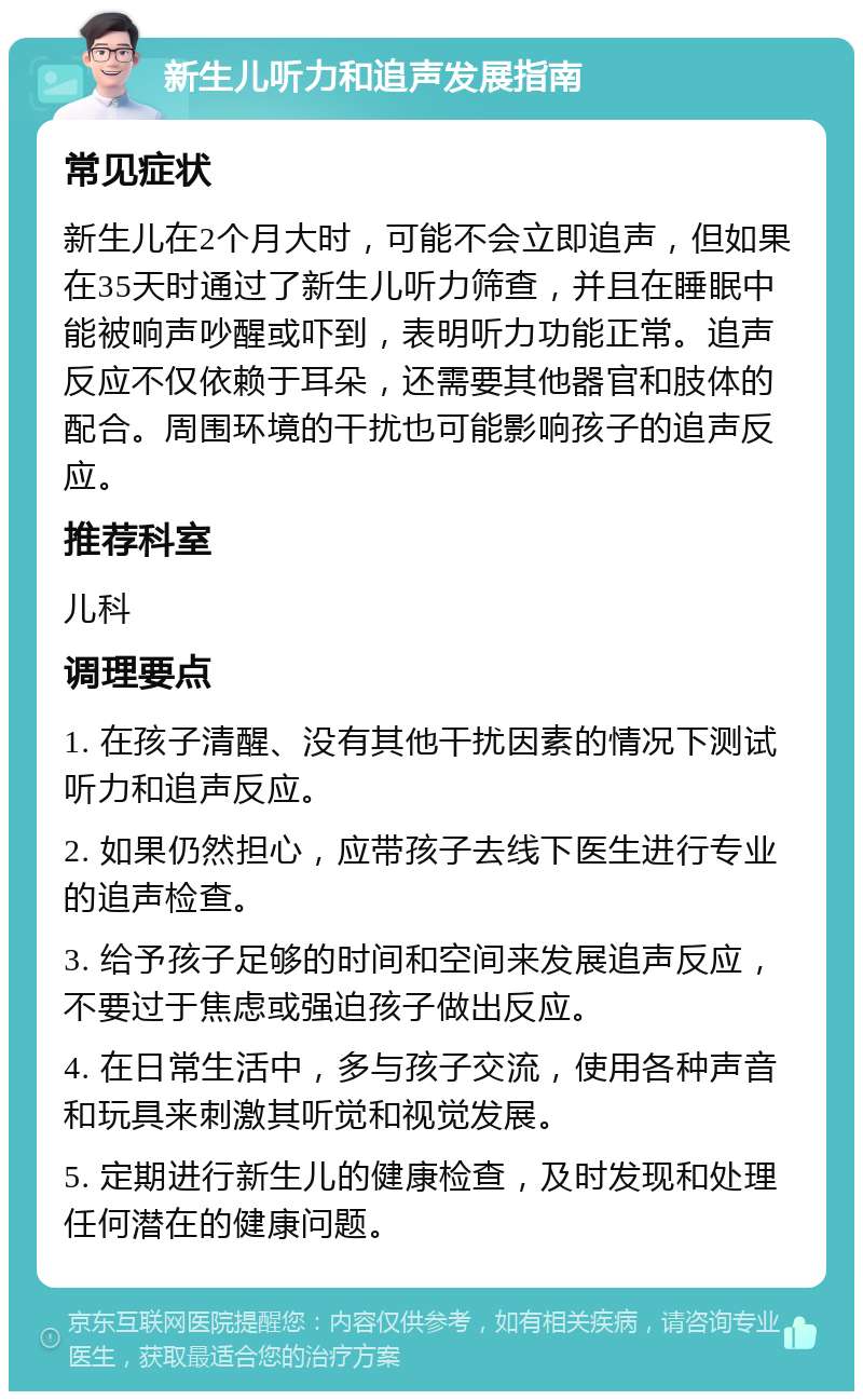 新生儿听力和追声发展指南 常见症状 新生儿在2个月大时，可能不会立即追声，但如果在35天时通过了新生儿听力筛查，并且在睡眠中能被响声吵醒或吓到，表明听力功能正常。追声反应不仅依赖于耳朵，还需要其他器官和肢体的配合。周围环境的干扰也可能影响孩子的追声反应。 推荐科室 儿科 调理要点 1. 在孩子清醒、没有其他干扰因素的情况下测试听力和追声反应。 2. 如果仍然担心，应带孩子去线下医生进行专业的追声检查。 3. 给予孩子足够的时间和空间来发展追声反应，不要过于焦虑或强迫孩子做出反应。 4. 在日常生活中，多与孩子交流，使用各种声音和玩具来刺激其听觉和视觉发展。 5. 定期进行新生儿的健康检查，及时发现和处理任何潜在的健康问题。