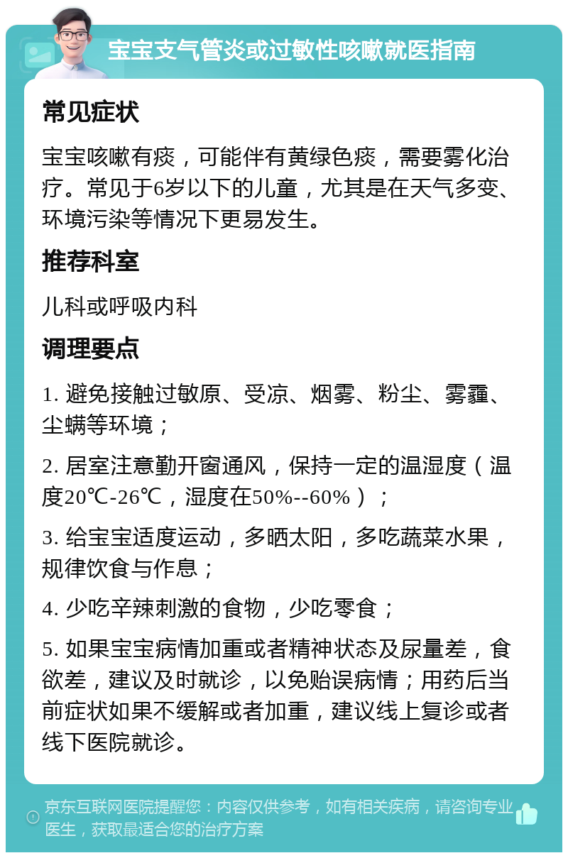 宝宝支气管炎或过敏性咳嗽就医指南 常见症状 宝宝咳嗽有痰，可能伴有黄绿色痰，需要雾化治疗。常见于6岁以下的儿童，尤其是在天气多变、环境污染等情况下更易发生。 推荐科室 儿科或呼吸内科 调理要点 1. 避免接触过敏原、受凉、烟雾、粉尘、雾霾、尘螨等环境； 2. 居室注意勤开窗通风，保持一定的温湿度（温度20℃-26℃，湿度在50%--60%）； 3. 给宝宝适度运动，多晒太阳，多吃蔬菜水果，规律饮食与作息； 4. 少吃辛辣刺激的食物，少吃零食； 5. 如果宝宝病情加重或者精神状态及尿量差，食欲差，建议及时就诊，以免贻误病情；用药后当前症状如果不缓解或者加重，建议线上复诊或者线下医院就诊。