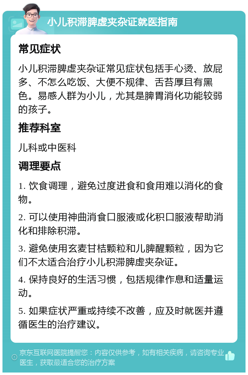 小儿积滞脾虚夹杂证就医指南 常见症状 小儿积滞脾虚夹杂证常见症状包括手心烫、放屁多、不怎么吃饭、大便不规律、舌苔厚且有黑色。易感人群为小儿，尤其是脾胃消化功能较弱的孩子。 推荐科室 儿科或中医科 调理要点 1. 饮食调理，避免过度进食和食用难以消化的食物。 2. 可以使用神曲消食口服液或化积口服液帮助消化和排除积滞。 3. 避免使用玄麦甘桔颗粒和儿脾醒颗粒，因为它们不太适合治疗小儿积滞脾虚夹杂证。 4. 保持良好的生活习惯，包括规律作息和适量运动。 5. 如果症状严重或持续不改善，应及时就医并遵循医生的治疗建议。