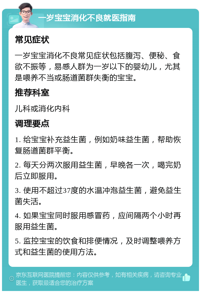 一岁宝宝消化不良就医指南 常见症状 一岁宝宝消化不良常见症状包括腹泻、便秘、食欲不振等，易感人群为一岁以下的婴幼儿，尤其是喂养不当或肠道菌群失衡的宝宝。 推荐科室 儿科或消化内科 调理要点 1. 给宝宝补充益生菌，例如奶味益生菌，帮助恢复肠道菌群平衡。 2. 每天分两次服用益生菌，早晚各一次，喝完奶后立即服用。 3. 使用不超过37度的水温冲泡益生菌，避免益生菌失活。 4. 如果宝宝同时服用感冒药，应间隔两个小时再服用益生菌。 5. 监控宝宝的饮食和排便情况，及时调整喂养方式和益生菌的使用方法。