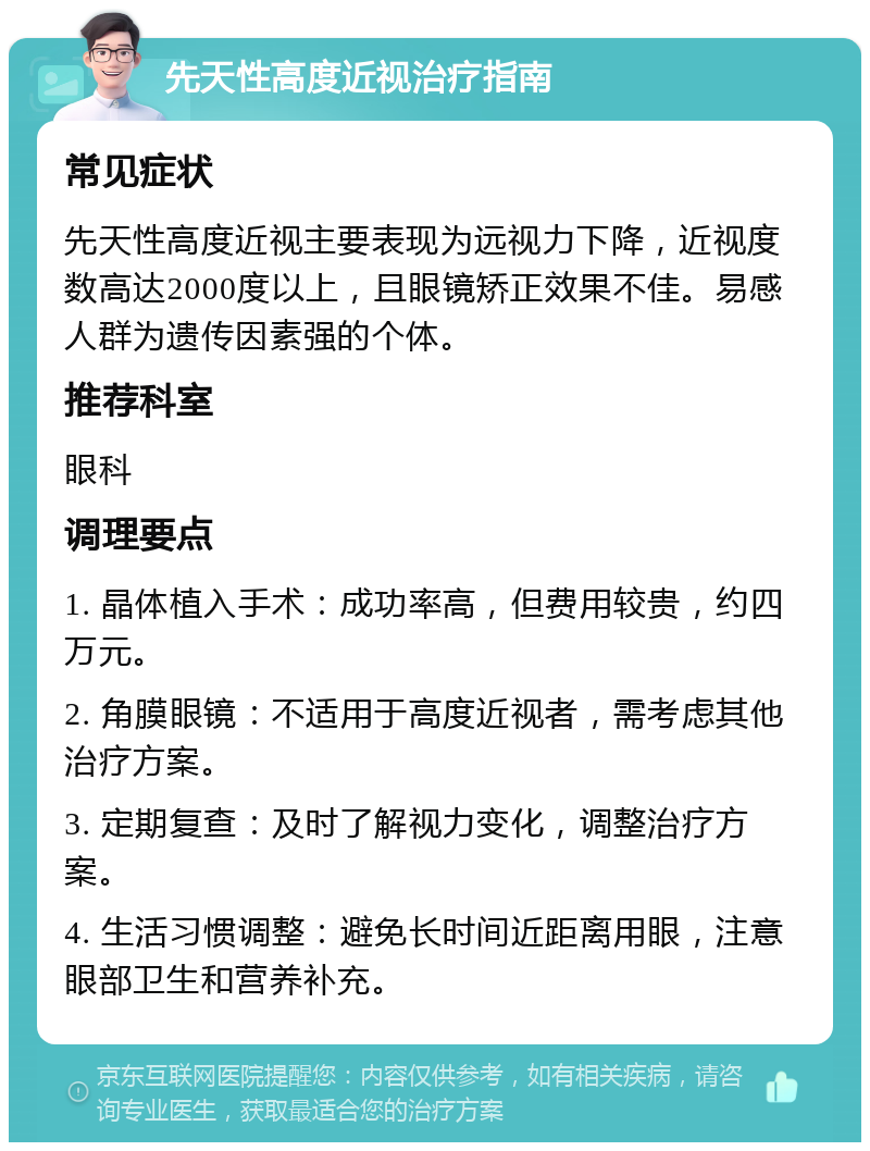 先天性高度近视治疗指南 常见症状 先天性高度近视主要表现为远视力下降，近视度数高达2000度以上，且眼镜矫正效果不佳。易感人群为遗传因素强的个体。 推荐科室 眼科 调理要点 1. 晶体植入手术：成功率高，但费用较贵，约四万元。 2. 角膜眼镜：不适用于高度近视者，需考虑其他治疗方案。 3. 定期复查：及时了解视力变化，调整治疗方案。 4. 生活习惯调整：避免长时间近距离用眼，注意眼部卫生和营养补充。