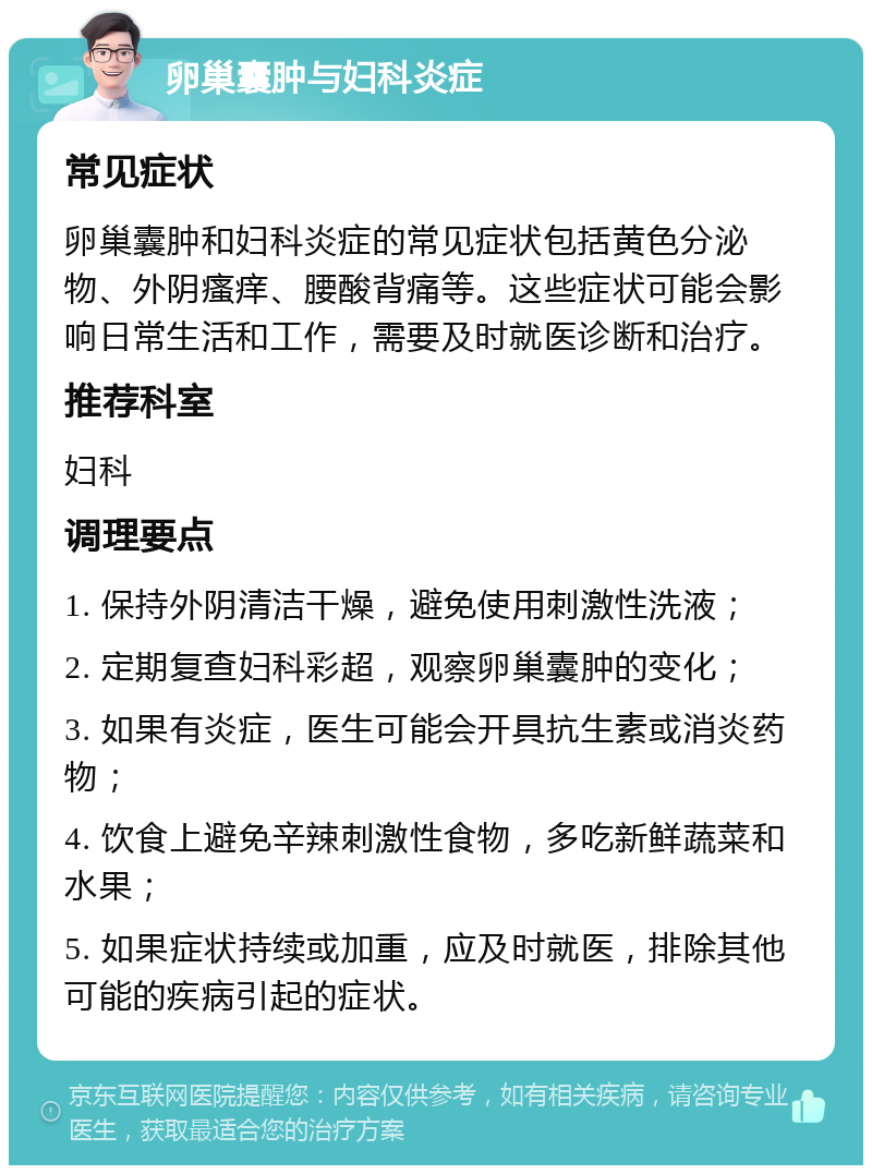 卵巢囊肿与妇科炎症 常见症状 卵巢囊肿和妇科炎症的常见症状包括黄色分泌物、外阴瘙痒、腰酸背痛等。这些症状可能会影响日常生活和工作，需要及时就医诊断和治疗。 推荐科室 妇科 调理要点 1. 保持外阴清洁干燥，避免使用刺激性洗液； 2. 定期复查妇科彩超，观察卵巢囊肿的变化； 3. 如果有炎症，医生可能会开具抗生素或消炎药物； 4. 饮食上避免辛辣刺激性食物，多吃新鲜蔬菜和水果； 5. 如果症状持续或加重，应及时就医，排除其他可能的疾病引起的症状。