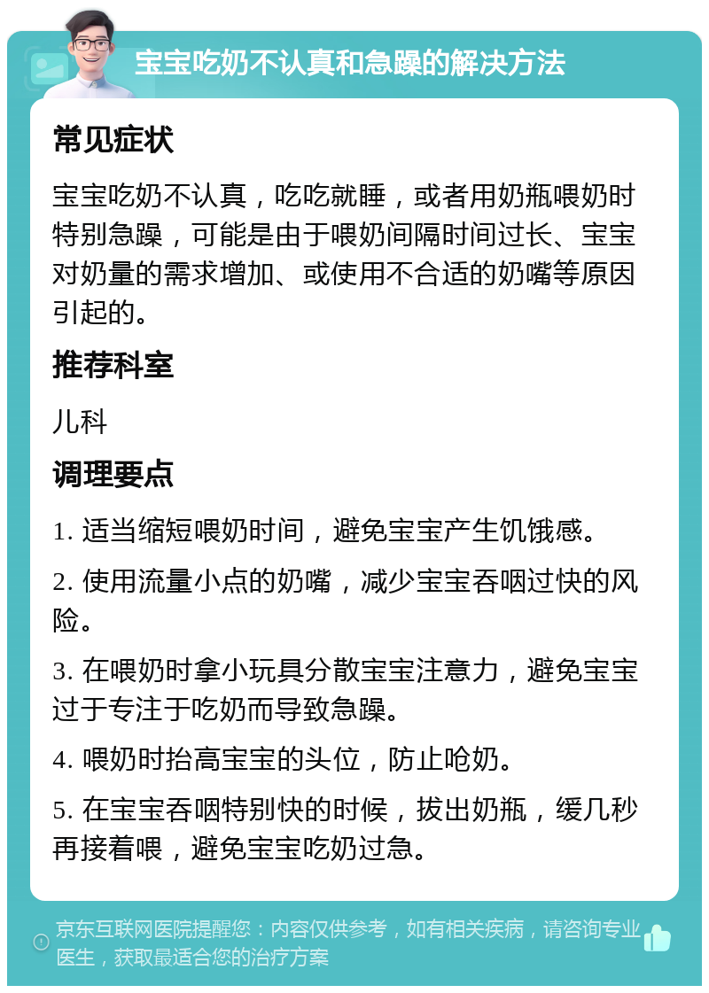 宝宝吃奶不认真和急躁的解决方法 常见症状 宝宝吃奶不认真，吃吃就睡，或者用奶瓶喂奶时特别急躁，可能是由于喂奶间隔时间过长、宝宝对奶量的需求增加、或使用不合适的奶嘴等原因引起的。 推荐科室 儿科 调理要点 1. 适当缩短喂奶时间，避免宝宝产生饥饿感。 2. 使用流量小点的奶嘴，减少宝宝吞咽过快的风险。 3. 在喂奶时拿小玩具分散宝宝注意力，避免宝宝过于专注于吃奶而导致急躁。 4. 喂奶时抬高宝宝的头位，防止呛奶。 5. 在宝宝吞咽特别快的时候，拔出奶瓶，缓几秒再接着喂，避免宝宝吃奶过急。