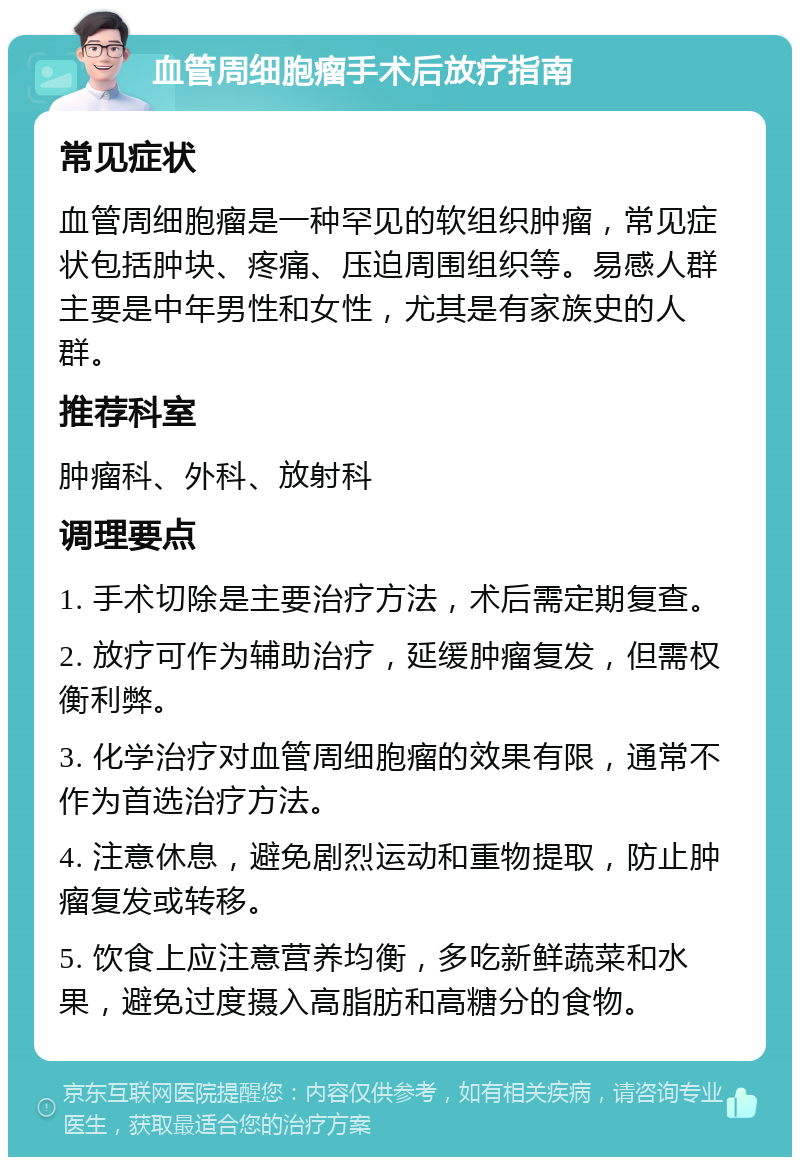 血管周细胞瘤手术后放疗指南 常见症状 血管周细胞瘤是一种罕见的软组织肿瘤，常见症状包括肿块、疼痛、压迫周围组织等。易感人群主要是中年男性和女性，尤其是有家族史的人群。 推荐科室 肿瘤科、外科、放射科 调理要点 1. 手术切除是主要治疗方法，术后需定期复查。 2. 放疗可作为辅助治疗，延缓肿瘤复发，但需权衡利弊。 3. 化学治疗对血管周细胞瘤的效果有限，通常不作为首选治疗方法。 4. 注意休息，避免剧烈运动和重物提取，防止肿瘤复发或转移。 5. 饮食上应注意营养均衡，多吃新鲜蔬菜和水果，避免过度摄入高脂肪和高糖分的食物。