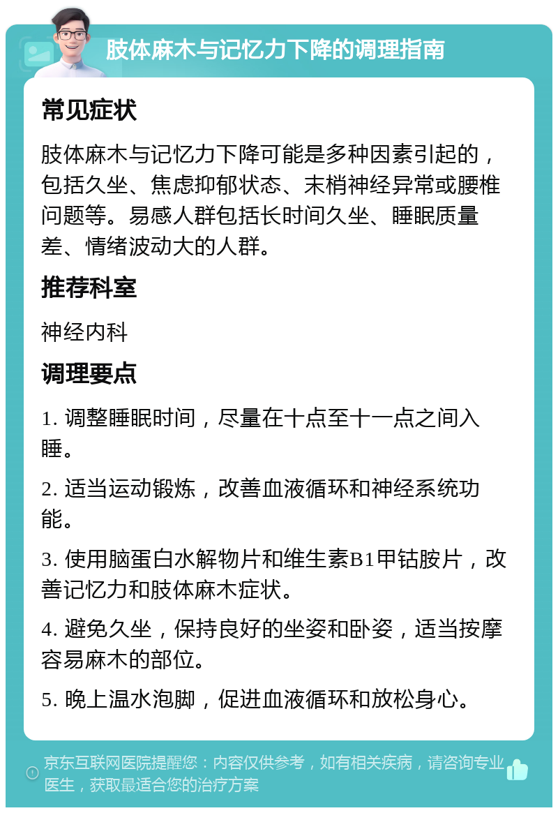 肢体麻木与记忆力下降的调理指南 常见症状 肢体麻木与记忆力下降可能是多种因素引起的，包括久坐、焦虑抑郁状态、末梢神经异常或腰椎问题等。易感人群包括长时间久坐、睡眠质量差、情绪波动大的人群。 推荐科室 神经内科 调理要点 1. 调整睡眠时间，尽量在十点至十一点之间入睡。 2. 适当运动锻炼，改善血液循环和神经系统功能。 3. 使用脑蛋白水解物片和维生素B1甲钴胺片，改善记忆力和肢体麻木症状。 4. 避免久坐，保持良好的坐姿和卧姿，适当按摩容易麻木的部位。 5. 晚上温水泡脚，促进血液循环和放松身心。