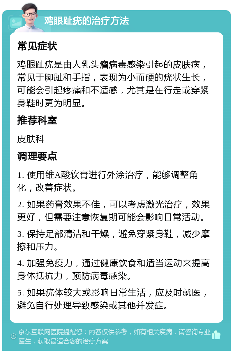 鸡眼趾疣的治疗方法 常见症状 鸡眼趾疣是由人乳头瘤病毒感染引起的皮肤病，常见于脚趾和手指，表现为小而硬的疣状生长，可能会引起疼痛和不适感，尤其是在行走或穿紧身鞋时更为明显。 推荐科室 皮肤科 调理要点 1. 使用维A酸软膏进行外涂治疗，能够调整角化，改善症状。 2. 如果药膏效果不佳，可以考虑激光治疗，效果更好，但需要注意恢复期可能会影响日常活动。 3. 保持足部清洁和干燥，避免穿紧身鞋，减少摩擦和压力。 4. 加强免疫力，通过健康饮食和适当运动来提高身体抵抗力，预防病毒感染。 5. 如果疣体较大或影响日常生活，应及时就医，避免自行处理导致感染或其他并发症。