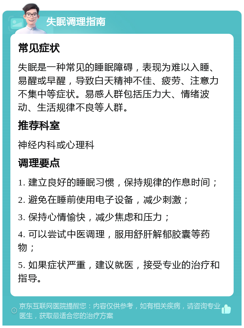 失眠调理指南 常见症状 失眠是一种常见的睡眠障碍，表现为难以入睡、易醒或早醒，导致白天精神不佳、疲劳、注意力不集中等症状。易感人群包括压力大、情绪波动、生活规律不良等人群。 推荐科室 神经内科或心理科 调理要点 1. 建立良好的睡眠习惯，保持规律的作息时间； 2. 避免在睡前使用电子设备，减少刺激； 3. 保持心情愉快，减少焦虑和压力； 4. 可以尝试中医调理，服用舒肝解郁胶囊等药物； 5. 如果症状严重，建议就医，接受专业的治疗和指导。