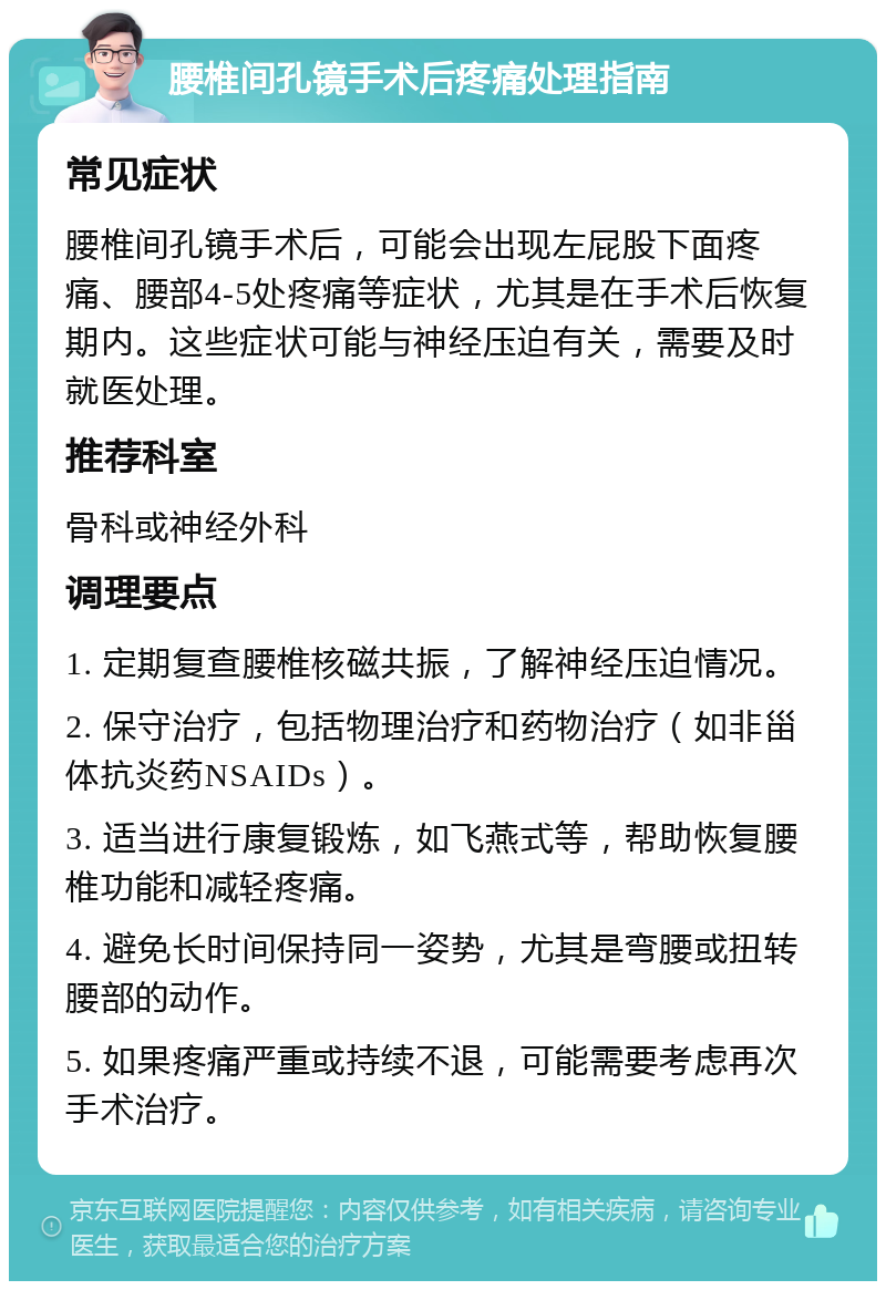 腰椎间孔镜手术后疼痛处理指南 常见症状 腰椎间孔镜手术后，可能会出现左屁股下面疼痛、腰部4-5处疼痛等症状，尤其是在手术后恢复期内。这些症状可能与神经压迫有关，需要及时就医处理。 推荐科室 骨科或神经外科 调理要点 1. 定期复查腰椎核磁共振，了解神经压迫情况。 2. 保守治疗，包括物理治疗和药物治疗（如非甾体抗炎药NSAIDs）。 3. 适当进行康复锻炼，如飞燕式等，帮助恢复腰椎功能和减轻疼痛。 4. 避免长时间保持同一姿势，尤其是弯腰或扭转腰部的动作。 5. 如果疼痛严重或持续不退，可能需要考虑再次手术治疗。