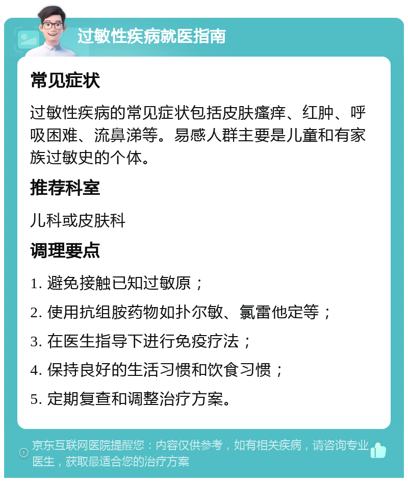 过敏性疾病就医指南 常见症状 过敏性疾病的常见症状包括皮肤瘙痒、红肿、呼吸困难、流鼻涕等。易感人群主要是儿童和有家族过敏史的个体。 推荐科室 儿科或皮肤科 调理要点 1. 避免接触已知过敏原； 2. 使用抗组胺药物如扑尔敏、氯雷他定等； 3. 在医生指导下进行免疫疗法； 4. 保持良好的生活习惯和饮食习惯； 5. 定期复查和调整治疗方案。