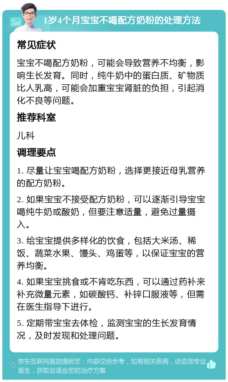 1岁4个月宝宝不喝配方奶粉的处理方法 常见症状 宝宝不喝配方奶粉，可能会导致营养不均衡，影响生长发育。同时，纯牛奶中的蛋白质、矿物质比人乳高，可能会加重宝宝肾脏的负担，引起消化不良等问题。 推荐科室 儿科 调理要点 1. 尽量让宝宝喝配方奶粉，选择更接近母乳营养的配方奶粉。 2. 如果宝宝不接受配方奶粉，可以逐渐引导宝宝喝纯牛奶或酸奶，但要注意适量，避免过量摄入。 3. 给宝宝提供多样化的饮食，包括大米汤、稀饭、蔬菜水果、馒头、鸡蛋等，以保证宝宝的营养均衡。 4. 如果宝宝挑食或不肯吃东西，可以通过药补来补充微量元素，如碳酸钙、补锌口服液等，但需在医生指导下进行。 5. 定期带宝宝去体检，监测宝宝的生长发育情况，及时发现和处理问题。