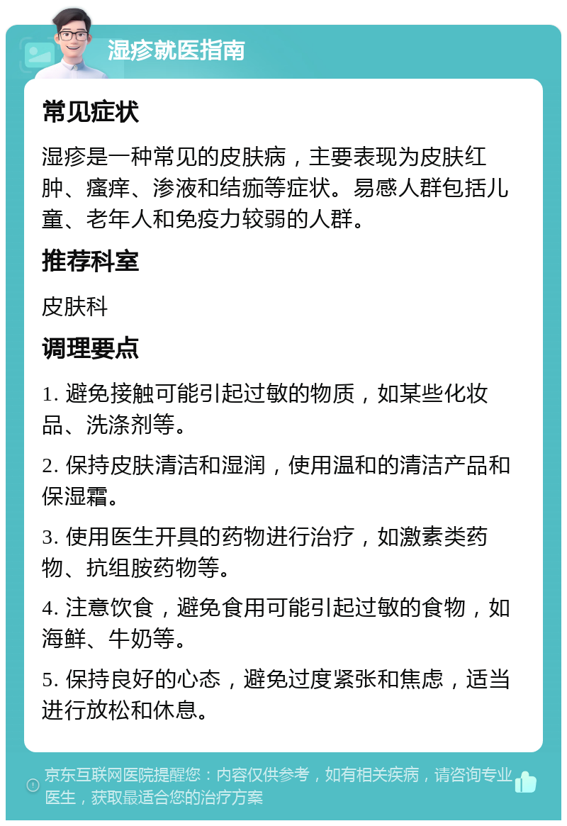 湿疹就医指南 常见症状 湿疹是一种常见的皮肤病，主要表现为皮肤红肿、瘙痒、渗液和结痂等症状。易感人群包括儿童、老年人和免疫力较弱的人群。 推荐科室 皮肤科 调理要点 1. 避免接触可能引起过敏的物质，如某些化妆品、洗涤剂等。 2. 保持皮肤清洁和湿润，使用温和的清洁产品和保湿霜。 3. 使用医生开具的药物进行治疗，如激素类药物、抗组胺药物等。 4. 注意饮食，避免食用可能引起过敏的食物，如海鲜、牛奶等。 5. 保持良好的心态，避免过度紧张和焦虑，适当进行放松和休息。