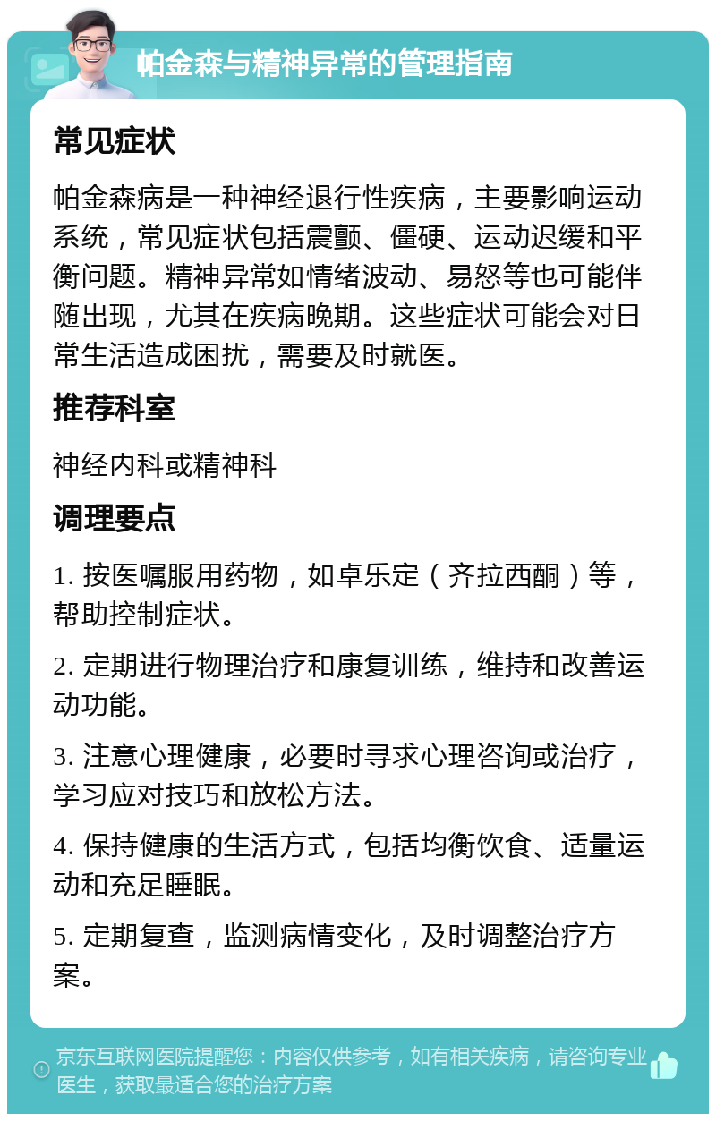 帕金森与精神异常的管理指南 常见症状 帕金森病是一种神经退行性疾病，主要影响运动系统，常见症状包括震颤、僵硬、运动迟缓和平衡问题。精神异常如情绪波动、易怒等也可能伴随出现，尤其在疾病晚期。这些症状可能会对日常生活造成困扰，需要及时就医。 推荐科室 神经内科或精神科 调理要点 1. 按医嘱服用药物，如卓乐定（齐拉西酮）等，帮助控制症状。 2. 定期进行物理治疗和康复训练，维持和改善运动功能。 3. 注意心理健康，必要时寻求心理咨询或治疗，学习应对技巧和放松方法。 4. 保持健康的生活方式，包括均衡饮食、适量运动和充足睡眠。 5. 定期复查，监测病情变化，及时调整治疗方案。