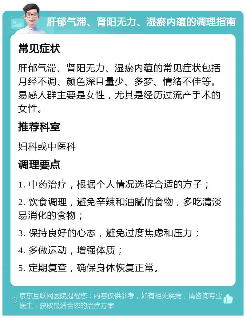 肝郁气滞、肾阳无力、湿瘀内蕴的调理指南 常见症状 肝郁气滞、肾阳无力、湿瘀内蕴的常见症状包括月经不调、颜色深且量少、多梦、情绪不佳等。易感人群主要是女性，尤其是经历过流产手术的女性。 推荐科室 妇科或中医科 调理要点 1. 中药治疗，根据个人情况选择合适的方子； 2. 饮食调理，避免辛辣和油腻的食物，多吃清淡易消化的食物； 3. 保持良好的心态，避免过度焦虑和压力； 4. 多做运动，增强体质； 5. 定期复查，确保身体恢复正常。