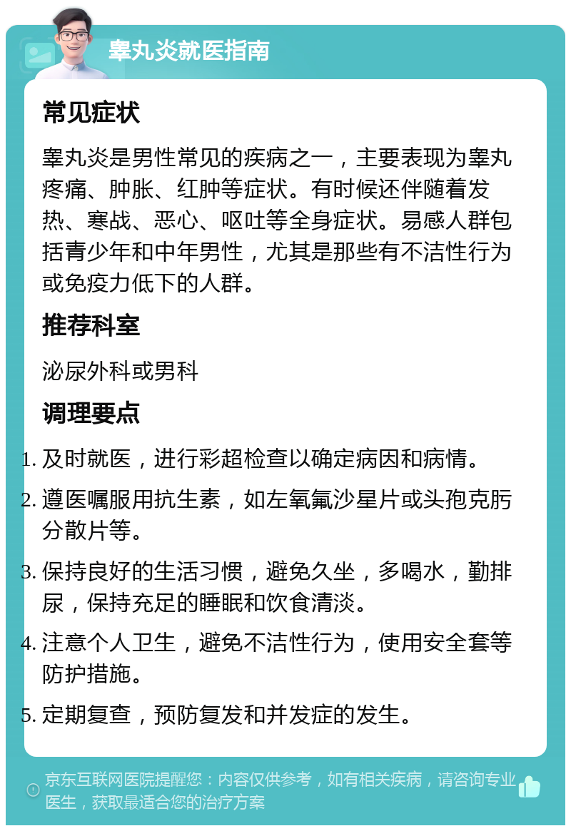 睾丸炎就医指南 常见症状 睾丸炎是男性常见的疾病之一，主要表现为睾丸疼痛、肿胀、红肿等症状。有时候还伴随着发热、寒战、恶心、呕吐等全身症状。易感人群包括青少年和中年男性，尤其是那些有不洁性行为或免疫力低下的人群。 推荐科室 泌尿外科或男科 调理要点 及时就医，进行彩超检查以确定病因和病情。 遵医嘱服用抗生素，如左氧氟沙星片或头孢克肟分散片等。 保持良好的生活习惯，避免久坐，多喝水，勤排尿，保持充足的睡眠和饮食清淡。 注意个人卫生，避免不洁性行为，使用安全套等防护措施。 定期复查，预防复发和并发症的发生。