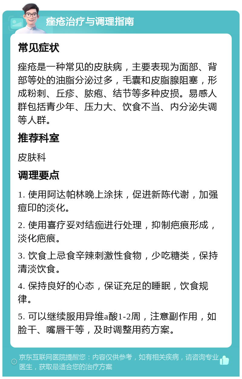 痤疮治疗与调理指南 常见症状 痤疮是一种常见的皮肤病，主要表现为面部、背部等处的油脂分泌过多，毛囊和皮脂腺阻塞，形成粉刺、丘疹、脓疱、结节等多种皮损。易感人群包括青少年、压力大、饮食不当、内分泌失调等人群。 推荐科室 皮肤科 调理要点 1. 使用阿达帕林晚上涂抹，促进新陈代谢，加强痘印的淡化。 2. 使用喜疗妥对结痂进行处理，抑制疤痕形成，淡化疤痕。 3. 饮食上忌食辛辣刺激性食物，少吃糖类，保持清淡饮食。 4. 保持良好的心态，保证充足的睡眠，饮食规律。 5. 可以继续服用异维a酸1-2周，注意副作用，如脸干、嘴唇干等，及时调整用药方案。