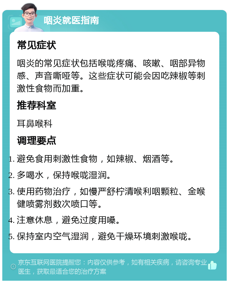 咽炎就医指南 常见症状 咽炎的常见症状包括喉咙疼痛、咳嗽、咽部异物感、声音嘶哑等。这些症状可能会因吃辣椒等刺激性食物而加重。 推荐科室 耳鼻喉科 调理要点 避免食用刺激性食物，如辣椒、烟酒等。 多喝水，保持喉咙湿润。 使用药物治疗，如慢严舒柠清喉利咽颗粒、金喉健喷雾剂数次喷口等。 注意休息，避免过度用嗓。 保持室内空气湿润，避免干燥环境刺激喉咙。