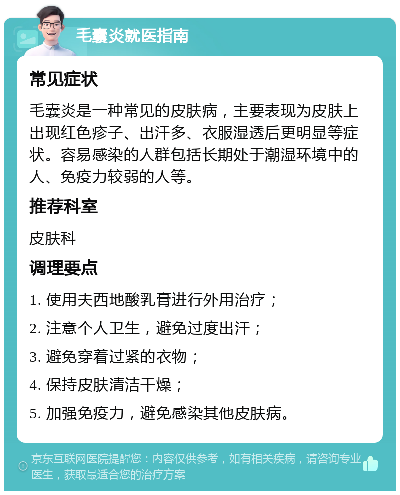 毛囊炎就医指南 常见症状 毛囊炎是一种常见的皮肤病，主要表现为皮肤上出现红色疹子、出汗多、衣服湿透后更明显等症状。容易感染的人群包括长期处于潮湿环境中的人、免疫力较弱的人等。 推荐科室 皮肤科 调理要点 1. 使用夫西地酸乳膏进行外用治疗； 2. 注意个人卫生，避免过度出汗； 3. 避免穿着过紧的衣物； 4. 保持皮肤清洁干燥； 5. 加强免疫力，避免感染其他皮肤病。