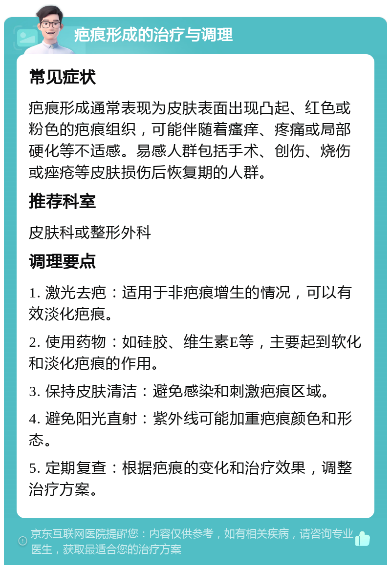 疤痕形成的治疗与调理 常见症状 疤痕形成通常表现为皮肤表面出现凸起、红色或粉色的疤痕组织，可能伴随着瘙痒、疼痛或局部硬化等不适感。易感人群包括手术、创伤、烧伤或痤疮等皮肤损伤后恢复期的人群。 推荐科室 皮肤科或整形外科 调理要点 1. 激光去疤：适用于非疤痕增生的情况，可以有效淡化疤痕。 2. 使用药物：如硅胶、维生素E等，主要起到软化和淡化疤痕的作用。 3. 保持皮肤清洁：避免感染和刺激疤痕区域。 4. 避免阳光直射：紫外线可能加重疤痕颜色和形态。 5. 定期复查：根据疤痕的变化和治疗效果，调整治疗方案。