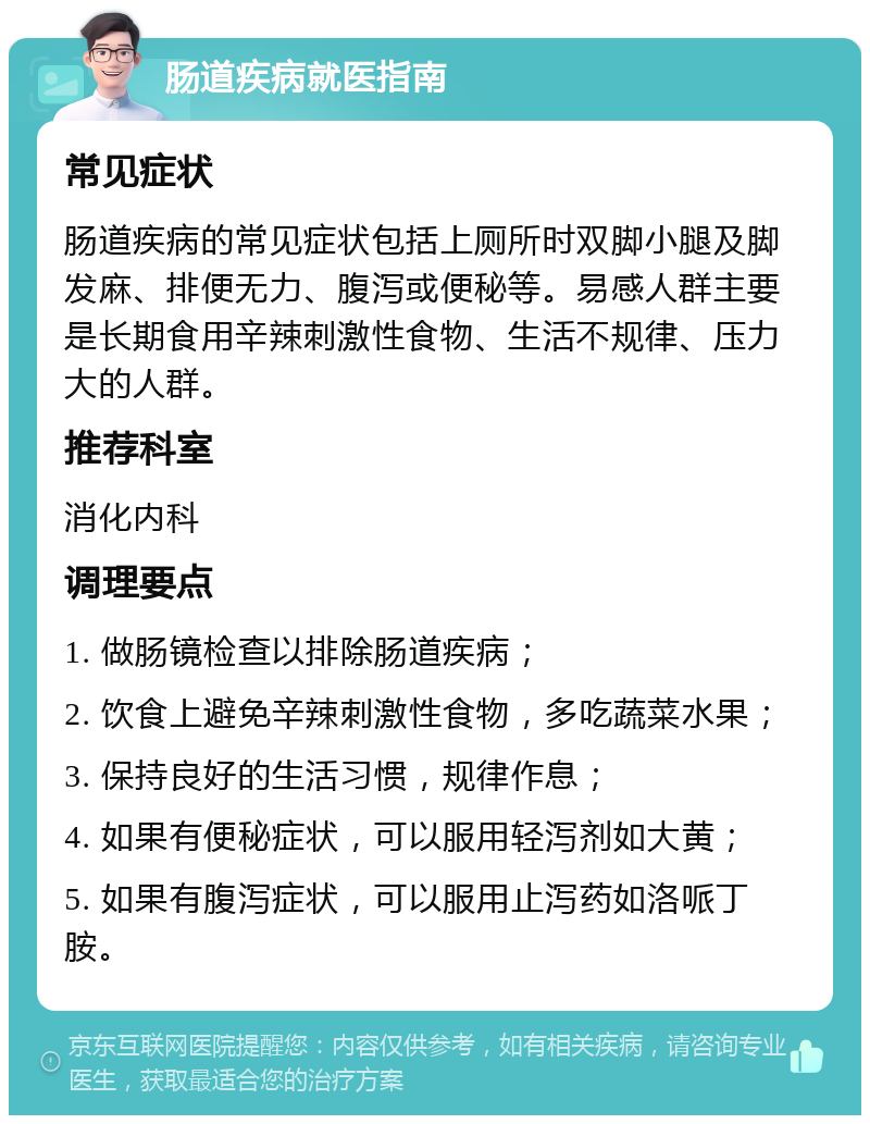 肠道疾病就医指南 常见症状 肠道疾病的常见症状包括上厕所时双脚小腿及脚发麻、排便无力、腹泻或便秘等。易感人群主要是长期食用辛辣刺激性食物、生活不规律、压力大的人群。 推荐科室 消化内科 调理要点 1. 做肠镜检查以排除肠道疾病； 2. 饮食上避免辛辣刺激性食物，多吃蔬菜水果； 3. 保持良好的生活习惯，规律作息； 4. 如果有便秘症状，可以服用轻泻剂如大黄； 5. 如果有腹泻症状，可以服用止泻药如洛哌丁胺。