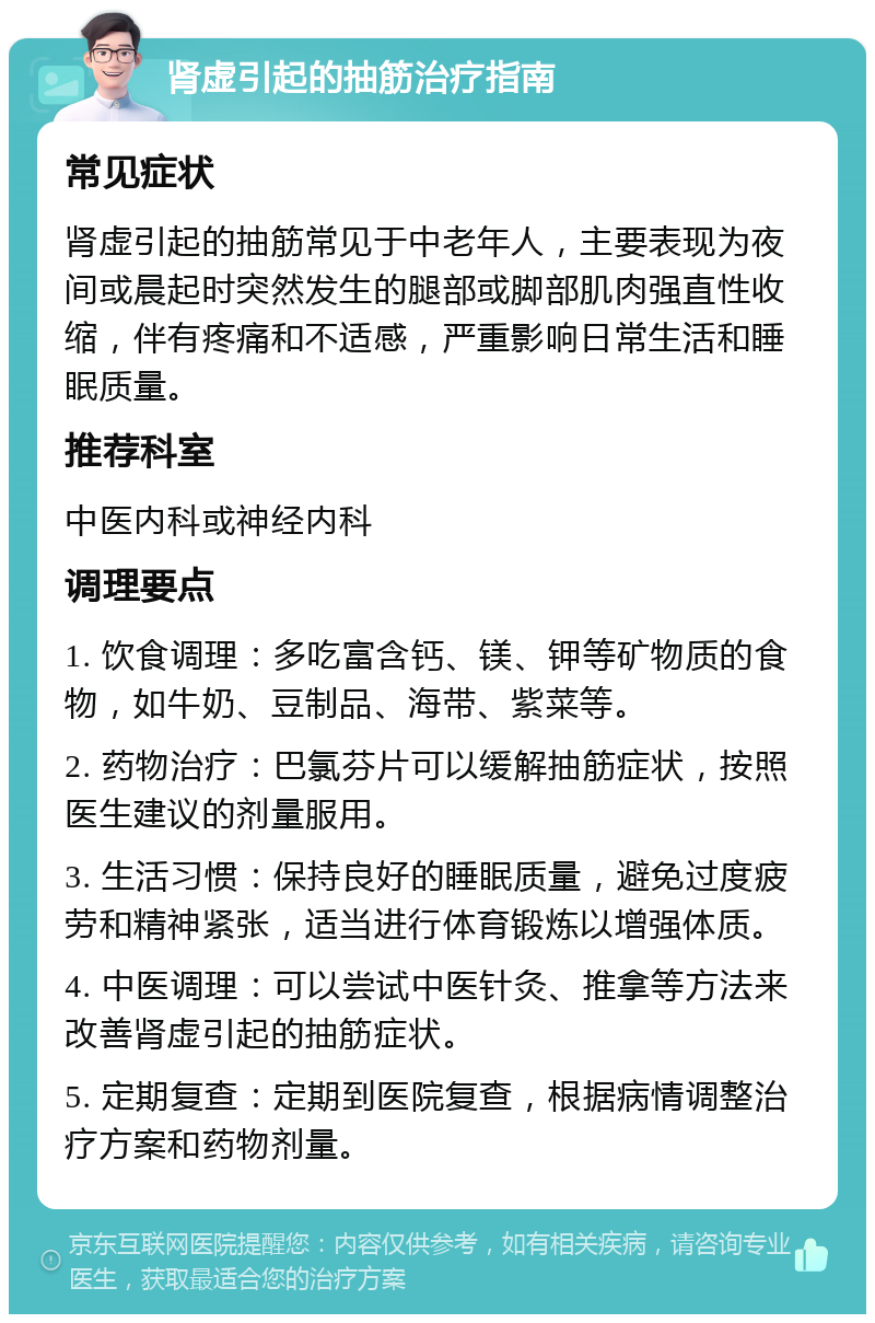 肾虚引起的抽筋治疗指南 常见症状 肾虚引起的抽筋常见于中老年人，主要表现为夜间或晨起时突然发生的腿部或脚部肌肉强直性收缩，伴有疼痛和不适感，严重影响日常生活和睡眠质量。 推荐科室 中医内科或神经内科 调理要点 1. 饮食调理：多吃富含钙、镁、钾等矿物质的食物，如牛奶、豆制品、海带、紫菜等。 2. 药物治疗：巴氯芬片可以缓解抽筋症状，按照医生建议的剂量服用。 3. 生活习惯：保持良好的睡眠质量，避免过度疲劳和精神紧张，适当进行体育锻炼以增强体质。 4. 中医调理：可以尝试中医针灸、推拿等方法来改善肾虚引起的抽筋症状。 5. 定期复查：定期到医院复查，根据病情调整治疗方案和药物剂量。