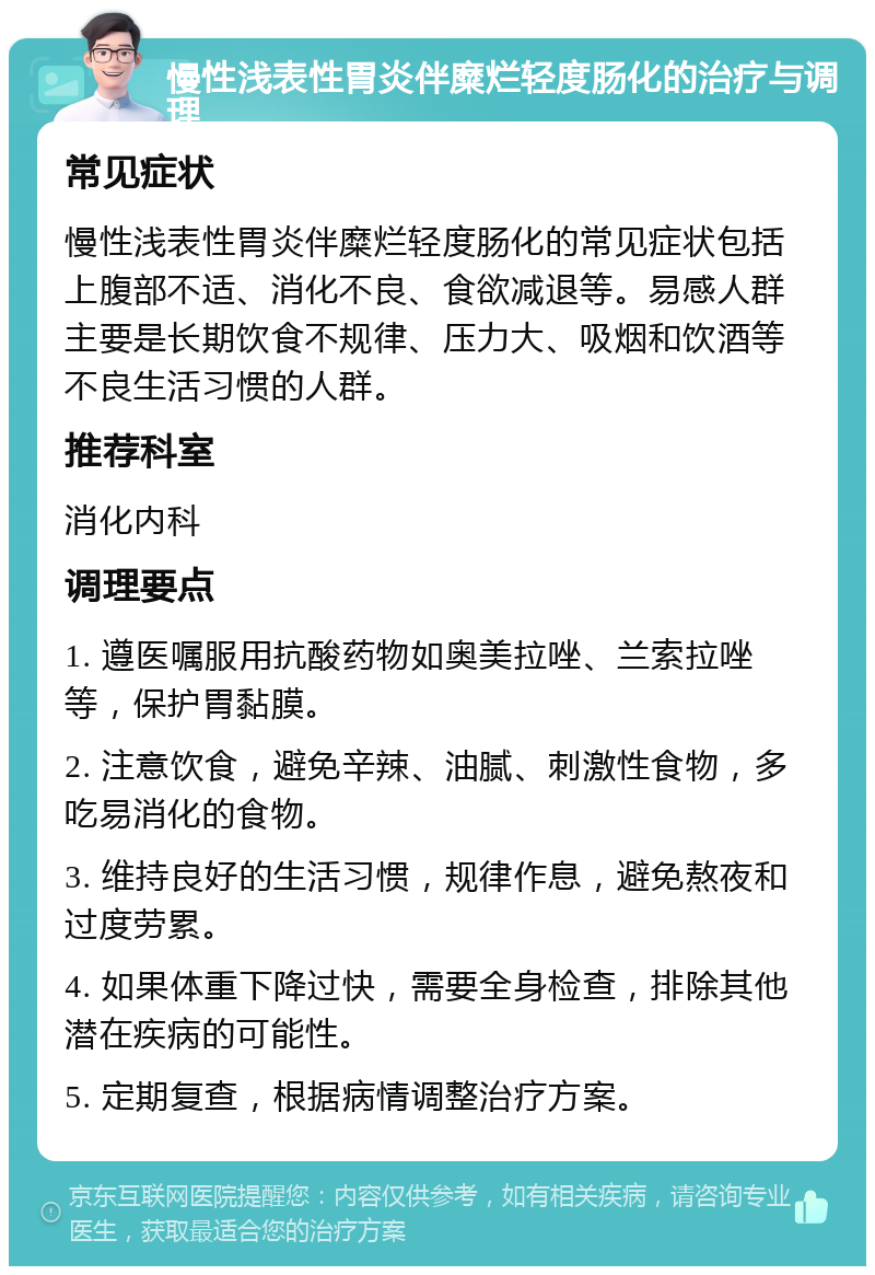 慢性浅表性胃炎伴糜烂轻度肠化的治疗与调理 常见症状 慢性浅表性胃炎伴糜烂轻度肠化的常见症状包括上腹部不适、消化不良、食欲减退等。易感人群主要是长期饮食不规律、压力大、吸烟和饮酒等不良生活习惯的人群。 推荐科室 消化内科 调理要点 1. 遵医嘱服用抗酸药物如奥美拉唑、兰索拉唑等，保护胃黏膜。 2. 注意饮食，避免辛辣、油腻、刺激性食物，多吃易消化的食物。 3. 维持良好的生活习惯，规律作息，避免熬夜和过度劳累。 4. 如果体重下降过快，需要全身检查，排除其他潜在疾病的可能性。 5. 定期复查，根据病情调整治疗方案。