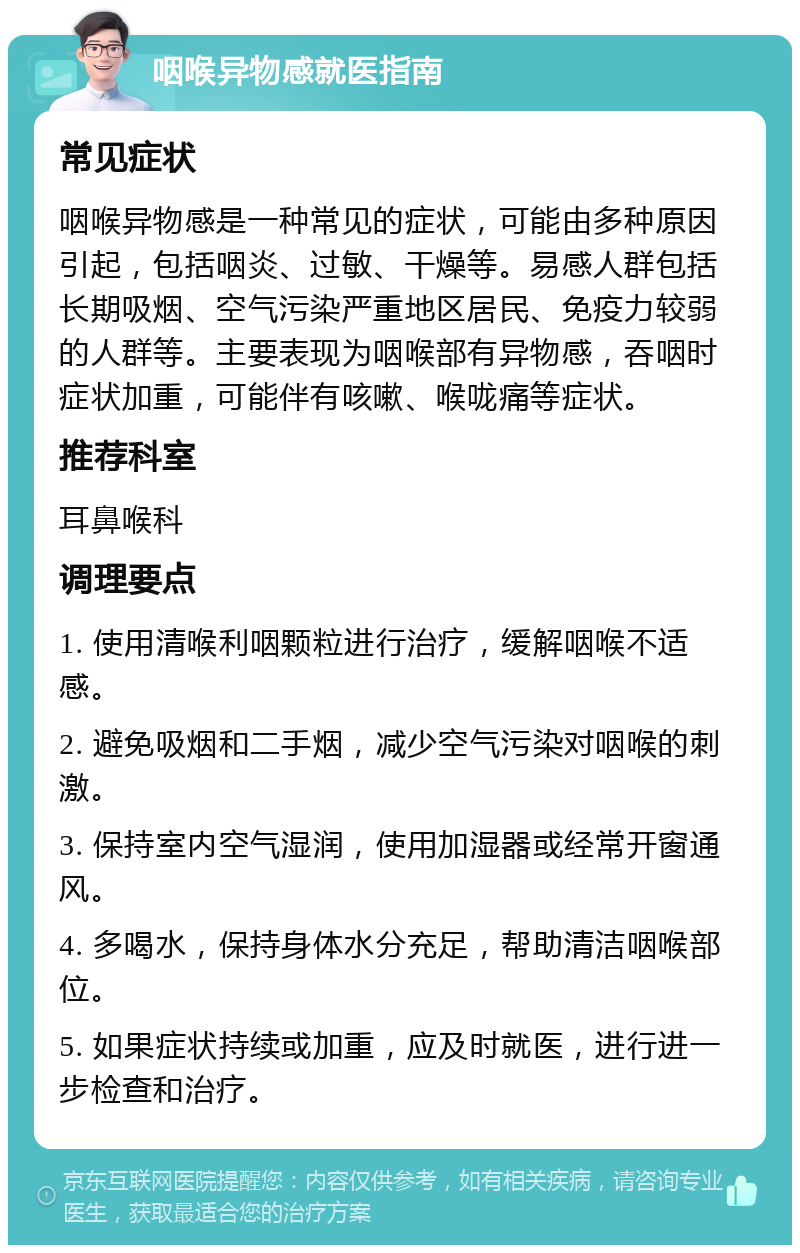 咽喉异物感就医指南 常见症状 咽喉异物感是一种常见的症状，可能由多种原因引起，包括咽炎、过敏、干燥等。易感人群包括长期吸烟、空气污染严重地区居民、免疫力较弱的人群等。主要表现为咽喉部有异物感，吞咽时症状加重，可能伴有咳嗽、喉咙痛等症状。 推荐科室 耳鼻喉科 调理要点 1. 使用清喉利咽颗粒进行治疗，缓解咽喉不适感。 2. 避免吸烟和二手烟，减少空气污染对咽喉的刺激。 3. 保持室内空气湿润，使用加湿器或经常开窗通风。 4. 多喝水，保持身体水分充足，帮助清洁咽喉部位。 5. 如果症状持续或加重，应及时就医，进行进一步检查和治疗。