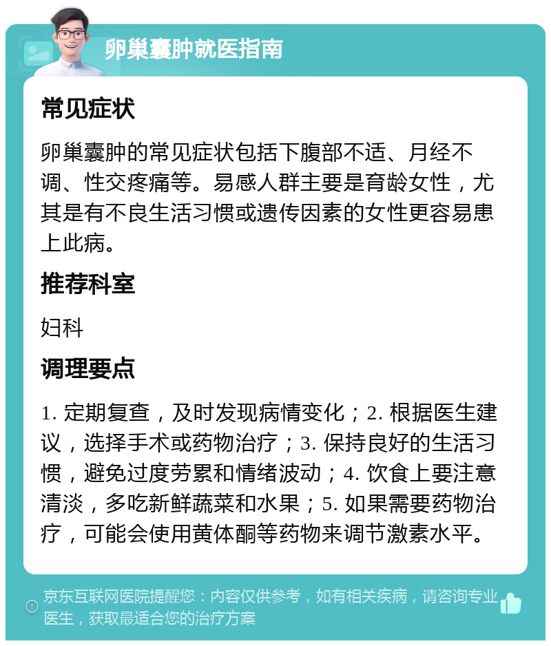 卵巢囊肿就医指南 常见症状 卵巢囊肿的常见症状包括下腹部不适、月经不调、性交疼痛等。易感人群主要是育龄女性，尤其是有不良生活习惯或遗传因素的女性更容易患上此病。 推荐科室 妇科 调理要点 1. 定期复查，及时发现病情变化；2. 根据医生建议，选择手术或药物治疗；3. 保持良好的生活习惯，避免过度劳累和情绪波动；4. 饮食上要注意清淡，多吃新鲜蔬菜和水果；5. 如果需要药物治疗，可能会使用黄体酮等药物来调节激素水平。