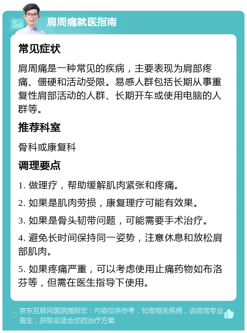 肩周痛就医指南 常见症状 肩周痛是一种常见的疾病，主要表现为肩部疼痛、僵硬和活动受限。易感人群包括长期从事重复性肩部活动的人群、长期开车或使用电脑的人群等。 推荐科室 骨科或康复科 调理要点 1. 做理疗，帮助缓解肌肉紧张和疼痛。 2. 如果是肌肉劳损，康复理疗可能有效果。 3. 如果是骨头韧带问题，可能需要手术治疗。 4. 避免长时间保持同一姿势，注意休息和放松肩部肌肉。 5. 如果疼痛严重，可以考虑使用止痛药物如布洛芬等，但需在医生指导下使用。