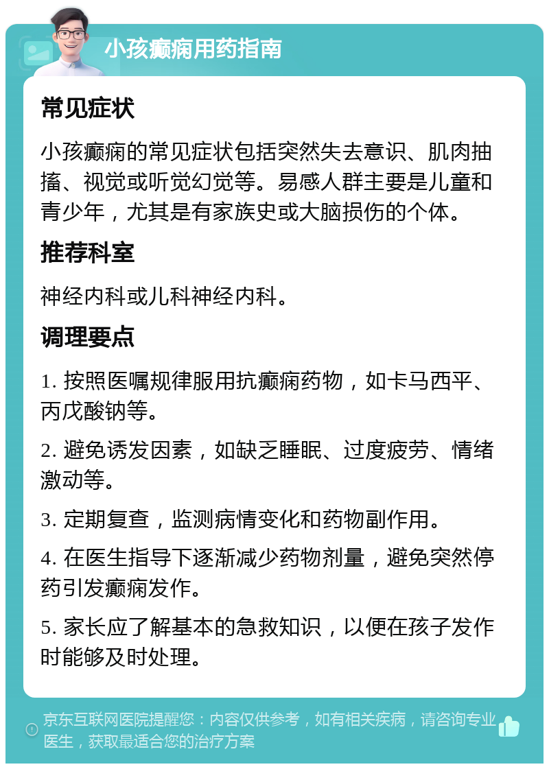 小孩癫痫用药指南 常见症状 小孩癫痫的常见症状包括突然失去意识、肌肉抽搐、视觉或听觉幻觉等。易感人群主要是儿童和青少年，尤其是有家族史或大脑损伤的个体。 推荐科室 神经内科或儿科神经内科。 调理要点 1. 按照医嘱规律服用抗癫痫药物，如卡马西平、丙戊酸钠等。 2. 避免诱发因素，如缺乏睡眠、过度疲劳、情绪激动等。 3. 定期复查，监测病情变化和药物副作用。 4. 在医生指导下逐渐减少药物剂量，避免突然停药引发癫痫发作。 5. 家长应了解基本的急救知识，以便在孩子发作时能够及时处理。