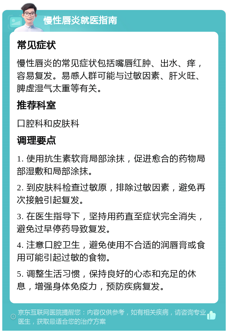 慢性唇炎就医指南 常见症状 慢性唇炎的常见症状包括嘴唇红肿、出水、痒，容易复发。易感人群可能与过敏因素、肝火旺、脾虚湿气太重等有关。 推荐科室 口腔科和皮肤科 调理要点 1. 使用抗生素软膏局部涂抹，促进愈合的药物局部湿敷和局部涂抹。 2. 到皮肤科检查过敏原，排除过敏因素，避免再次接触引起复发。 3. 在医生指导下，坚持用药直至症状完全消失，避免过早停药导致复发。 4. 注意口腔卫生，避免使用不合适的润唇膏或食用可能引起过敏的食物。 5. 调整生活习惯，保持良好的心态和充足的休息，增强身体免疫力，预防疾病复发。