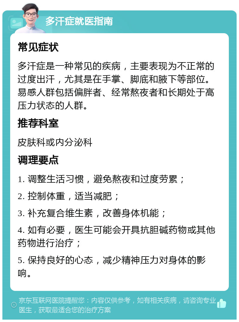 多汗症就医指南 常见症状 多汗症是一种常见的疾病，主要表现为不正常的过度出汗，尤其是在手掌、脚底和腋下等部位。易感人群包括偏胖者、经常熬夜者和长期处于高压力状态的人群。 推荐科室 皮肤科或内分泌科 调理要点 1. 调整生活习惯，避免熬夜和过度劳累； 2. 控制体重，适当减肥； 3. 补充复合维生素，改善身体机能； 4. 如有必要，医生可能会开具抗胆碱药物或其他药物进行治疗； 5. 保持良好的心态，减少精神压力对身体的影响。