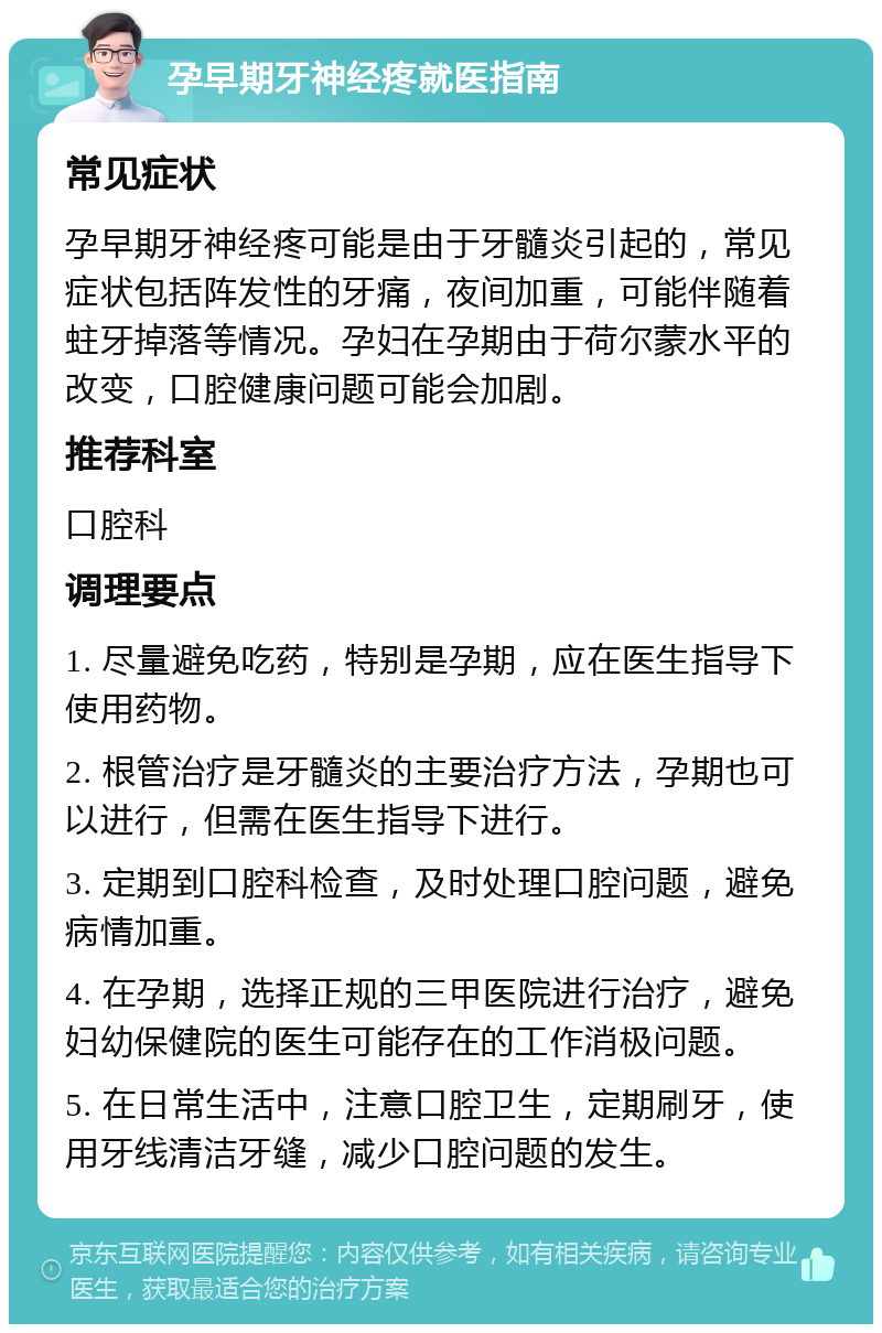 孕早期牙神经疼就医指南 常见症状 孕早期牙神经疼可能是由于牙髓炎引起的，常见症状包括阵发性的牙痛，夜间加重，可能伴随着蛀牙掉落等情况。孕妇在孕期由于荷尔蒙水平的改变，口腔健康问题可能会加剧。 推荐科室 口腔科 调理要点 1. 尽量避免吃药，特别是孕期，应在医生指导下使用药物。 2. 根管治疗是牙髓炎的主要治疗方法，孕期也可以进行，但需在医生指导下进行。 3. 定期到口腔科检查，及时处理口腔问题，避免病情加重。 4. 在孕期，选择正规的三甲医院进行治疗，避免妇幼保健院的医生可能存在的工作消极问题。 5. 在日常生活中，注意口腔卫生，定期刷牙，使用牙线清洁牙缝，减少口腔问题的发生。