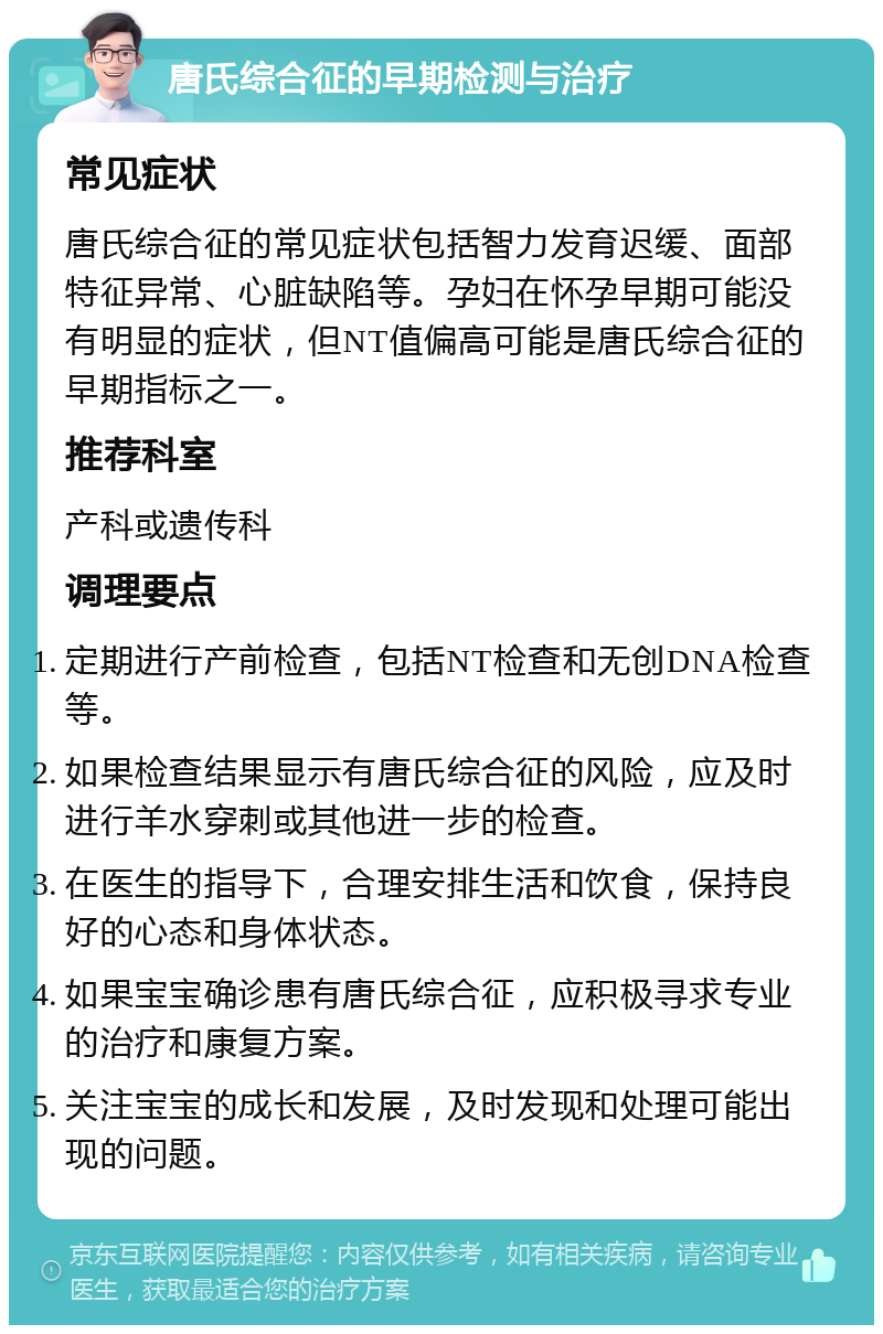 唐氏综合征的早期检测与治疗 常见症状 唐氏综合征的常见症状包括智力发育迟缓、面部特征异常、心脏缺陷等。孕妇在怀孕早期可能没有明显的症状，但NT值偏高可能是唐氏综合征的早期指标之一。 推荐科室 产科或遗传科 调理要点 定期进行产前检查，包括NT检查和无创DNA检查等。 如果检查结果显示有唐氏综合征的风险，应及时进行羊水穿刺或其他进一步的检查。 在医生的指导下，合理安排生活和饮食，保持良好的心态和身体状态。 如果宝宝确诊患有唐氏综合征，应积极寻求专业的治疗和康复方案。 关注宝宝的成长和发展，及时发现和处理可能出现的问题。