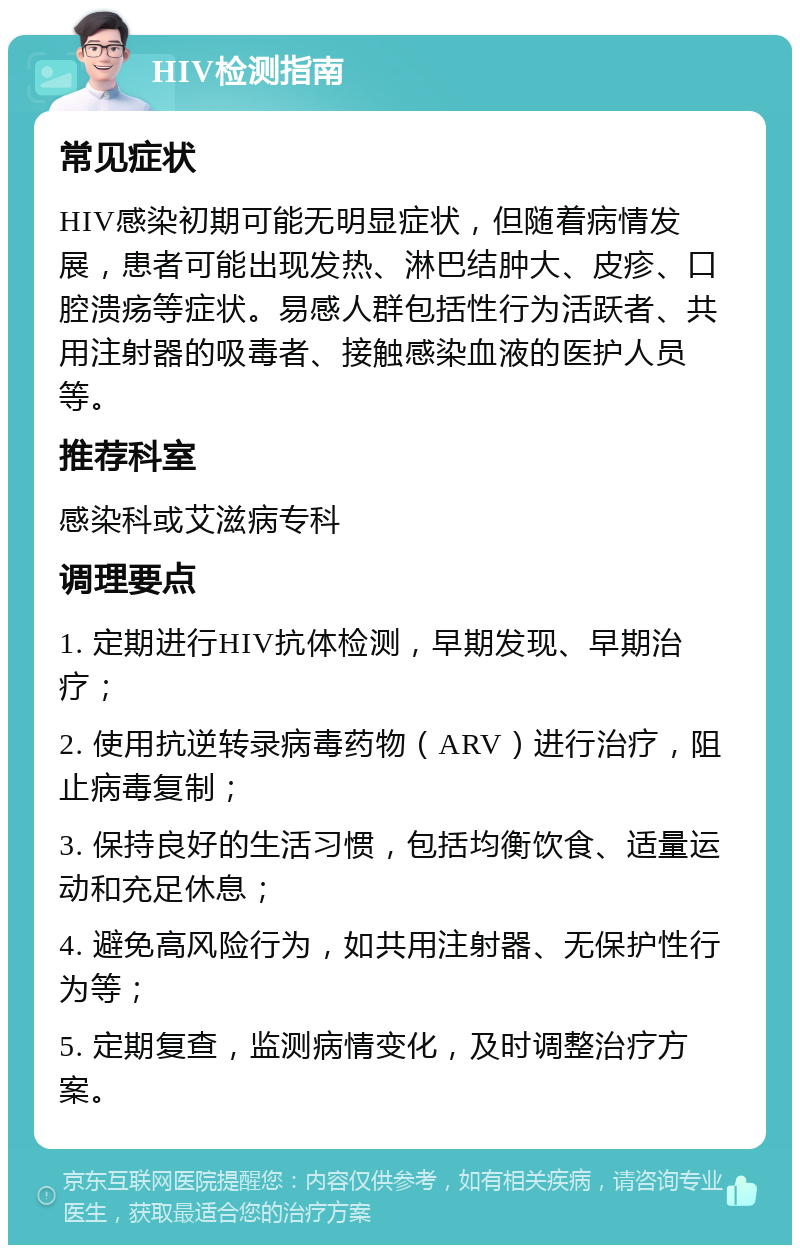 HIV检测指南 常见症状 HIV感染初期可能无明显症状，但随着病情发展，患者可能出现发热、淋巴结肿大、皮疹、口腔溃疡等症状。易感人群包括性行为活跃者、共用注射器的吸毒者、接触感染血液的医护人员等。 推荐科室 感染科或艾滋病专科 调理要点 1. 定期进行HIV抗体检测，早期发现、早期治疗； 2. 使用抗逆转录病毒药物（ARV）进行治疗，阻止病毒复制； 3. 保持良好的生活习惯，包括均衡饮食、适量运动和充足休息； 4. 避免高风险行为，如共用注射器、无保护性行为等； 5. 定期复查，监测病情变化，及时调整治疗方案。