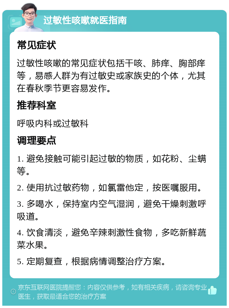 过敏性咳嗽就医指南 常见症状 过敏性咳嗽的常见症状包括干咳、肺痒、胸部痒等，易感人群为有过敏史或家族史的个体，尤其在春秋季节更容易发作。 推荐科室 呼吸内科或过敏科 调理要点 1. 避免接触可能引起过敏的物质，如花粉、尘螨等。 2. 使用抗过敏药物，如氯雷他定，按医嘱服用。 3. 多喝水，保持室内空气湿润，避免干燥刺激呼吸道。 4. 饮食清淡，避免辛辣刺激性食物，多吃新鲜蔬菜水果。 5. 定期复查，根据病情调整治疗方案。