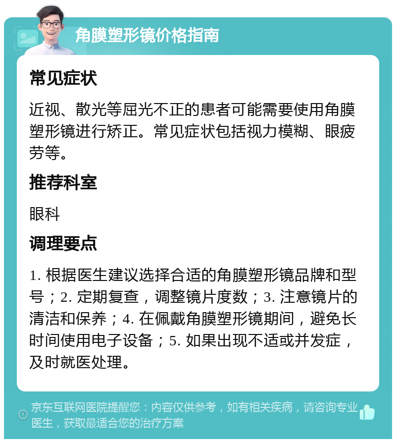 角膜塑形镜价格指南 常见症状 近视、散光等屈光不正的患者可能需要使用角膜塑形镜进行矫正。常见症状包括视力模糊、眼疲劳等。 推荐科室 眼科 调理要点 1. 根据医生建议选择合适的角膜塑形镜品牌和型号；2. 定期复查，调整镜片度数；3. 注意镜片的清洁和保养；4. 在佩戴角膜塑形镜期间，避免长时间使用电子设备；5. 如果出现不适或并发症，及时就医处理。