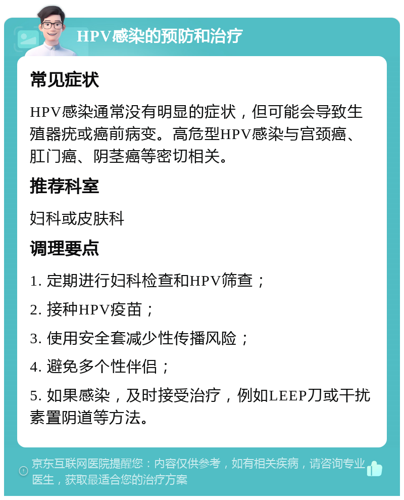 HPV感染的预防和治疗 常见症状 HPV感染通常没有明显的症状，但可能会导致生殖器疣或癌前病变。高危型HPV感染与宫颈癌、肛门癌、阴茎癌等密切相关。 推荐科室 妇科或皮肤科 调理要点 1. 定期进行妇科检查和HPV筛查； 2. 接种HPV疫苗； 3. 使用安全套减少性传播风险； 4. 避免多个性伴侣； 5. 如果感染，及时接受治疗，例如LEEP刀或干扰素置阴道等方法。