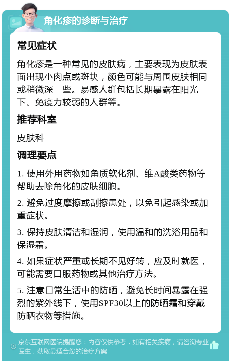 角化疹的诊断与治疗 常见症状 角化疹是一种常见的皮肤病，主要表现为皮肤表面出现小肉点或斑块，颜色可能与周围皮肤相同或稍微深一些。易感人群包括长期暴露在阳光下、免疫力较弱的人群等。 推荐科室 皮肤科 调理要点 1. 使用外用药物如角质软化剂、维A酸类药物等帮助去除角化的皮肤细胞。 2. 避免过度摩擦或刮擦患处，以免引起感染或加重症状。 3. 保持皮肤清洁和湿润，使用温和的洗浴用品和保湿霜。 4. 如果症状严重或长期不见好转，应及时就医，可能需要口服药物或其他治疗方法。 5. 注意日常生活中的防晒，避免长时间暴露在强烈的紫外线下，使用SPF30以上的防晒霜和穿戴防晒衣物等措施。