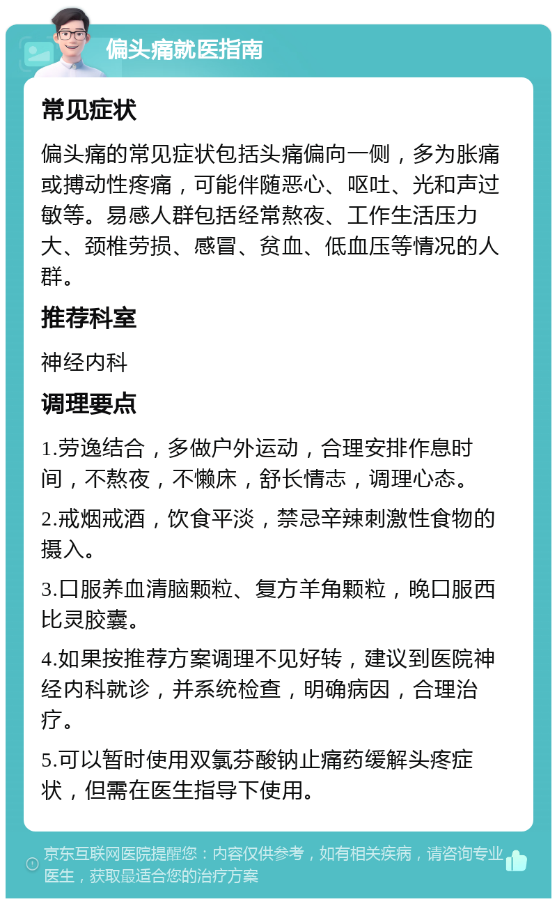 偏头痛就医指南 常见症状 偏头痛的常见症状包括头痛偏向一侧，多为胀痛或搏动性疼痛，可能伴随恶心、呕吐、光和声过敏等。易感人群包括经常熬夜、工作生活压力大、颈椎劳损、感冒、贫血、低血压等情况的人群。 推荐科室 神经内科 调理要点 1.劳逸结合，多做户外运动，合理安排作息时间，不熬夜，不懒床，舒长情志，调理心态。 2.戒烟戒酒，饮食平淡，禁忌辛辣刺激性食物的摄入。 3.口服养血清脑颗粒、复方羊角颗粒，晚口服西比灵胶囊。 4.如果按推荐方案调理不见好转，建议到医院神经内科就诊，并系统检查，明确病因，合理治疗。 5.可以暂时使用双氯芬酸钠止痛药缓解头疼症状，但需在医生指导下使用。