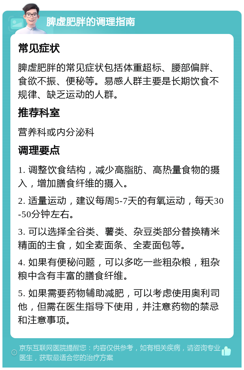 脾虚肥胖的调理指南 常见症状 脾虚肥胖的常见症状包括体重超标、腰部偏胖、食欲不振、便秘等。易感人群主要是长期饮食不规律、缺乏运动的人群。 推荐科室 营养科或内分泌科 调理要点 1. 调整饮食结构，减少高脂肪、高热量食物的摄入，增加膳食纤维的摄入。 2. 适量运动，建议每周5-7天的有氧运动，每天30-50分钟左右。 3. 可以选择全谷类、薯类、杂豆类部分替换精米精面的主食，如全麦面条、全麦面包等。 4. 如果有便秘问题，可以多吃一些粗杂粮，粗杂粮中含有丰富的膳食纤维。 5. 如果需要药物辅助减肥，可以考虑使用奥利司他，但需在医生指导下使用，并注意药物的禁忌和注意事项。