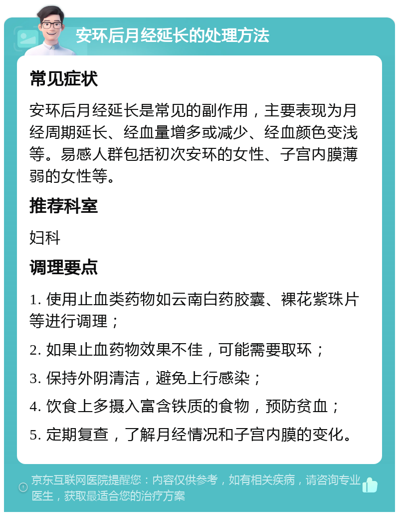 安环后月经延长的处理方法 常见症状 安环后月经延长是常见的副作用，主要表现为月经周期延长、经血量增多或减少、经血颜色变浅等。易感人群包括初次安环的女性、子宫内膜薄弱的女性等。 推荐科室 妇科 调理要点 1. 使用止血类药物如云南白药胶囊、裸花紫珠片等进行调理； 2. 如果止血药物效果不佳，可能需要取环； 3. 保持外阴清洁，避免上行感染； 4. 饮食上多摄入富含铁质的食物，预防贫血； 5. 定期复查，了解月经情况和子宫内膜的变化。