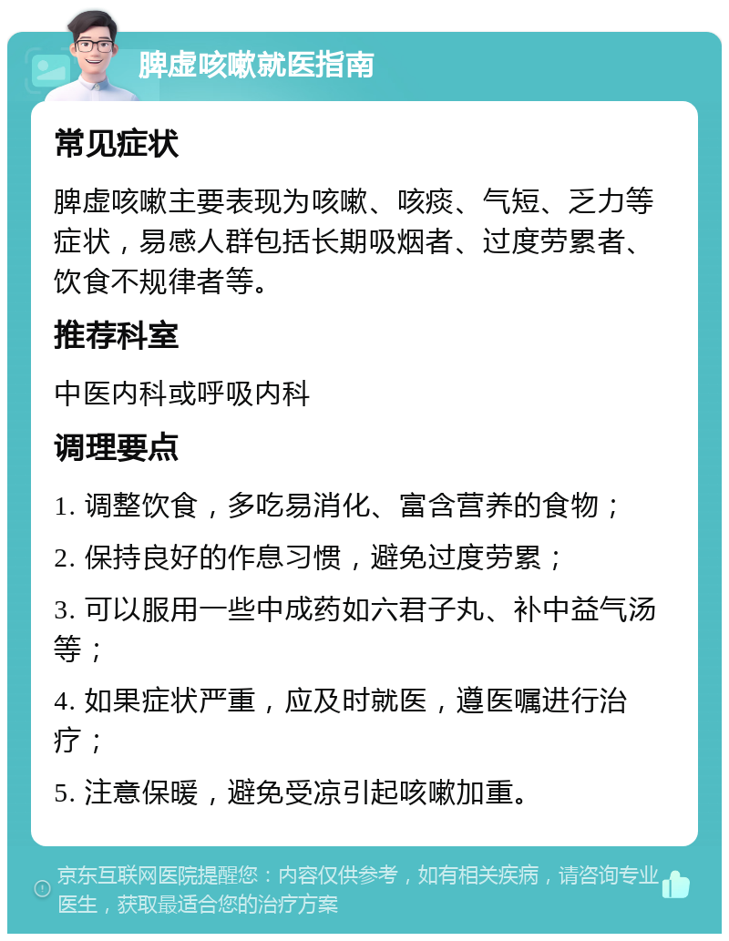 脾虚咳嗽就医指南 常见症状 脾虚咳嗽主要表现为咳嗽、咳痰、气短、乏力等症状，易感人群包括长期吸烟者、过度劳累者、饮食不规律者等。 推荐科室 中医内科或呼吸内科 调理要点 1. 调整饮食，多吃易消化、富含营养的食物； 2. 保持良好的作息习惯，避免过度劳累； 3. 可以服用一些中成药如六君子丸、补中益气汤等； 4. 如果症状严重，应及时就医，遵医嘱进行治疗； 5. 注意保暖，避免受凉引起咳嗽加重。