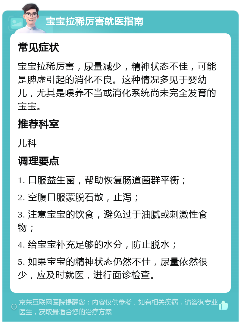 宝宝拉稀厉害就医指南 常见症状 宝宝拉稀厉害，尿量减少，精神状态不佳，可能是脾虚引起的消化不良。这种情况多见于婴幼儿，尤其是喂养不当或消化系统尚未完全发育的宝宝。 推荐科室 儿科 调理要点 1. 口服益生菌，帮助恢复肠道菌群平衡； 2. 空腹口服蒙脱石散，止泻； 3. 注意宝宝的饮食，避免过于油腻或刺激性食物； 4. 给宝宝补充足够的水分，防止脱水； 5. 如果宝宝的精神状态仍然不佳，尿量依然很少，应及时就医，进行面诊检查。