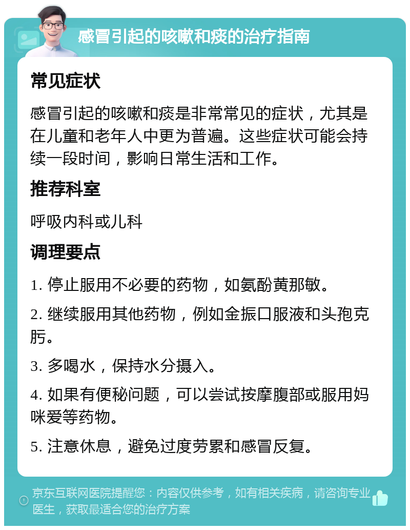 感冒引起的咳嗽和痰的治疗指南 常见症状 感冒引起的咳嗽和痰是非常常见的症状，尤其是在儿童和老年人中更为普遍。这些症状可能会持续一段时间，影响日常生活和工作。 推荐科室 呼吸内科或儿科 调理要点 1. 停止服用不必要的药物，如氨酚黄那敏。 2. 继续服用其他药物，例如金振口服液和头孢克肟。 3. 多喝水，保持水分摄入。 4. 如果有便秘问题，可以尝试按摩腹部或服用妈咪爱等药物。 5. 注意休息，避免过度劳累和感冒反复。