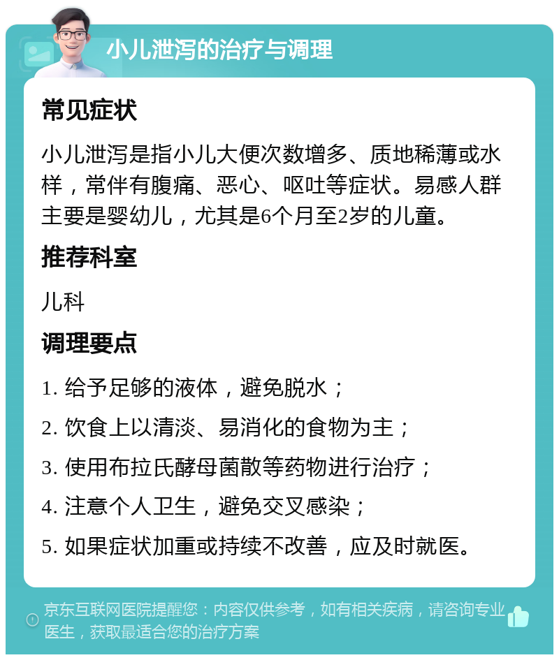 小儿泄泻的治疗与调理 常见症状 小儿泄泻是指小儿大便次数增多、质地稀薄或水样，常伴有腹痛、恶心、呕吐等症状。易感人群主要是婴幼儿，尤其是6个月至2岁的儿童。 推荐科室 儿科 调理要点 1. 给予足够的液体，避免脱水； 2. 饮食上以清淡、易消化的食物为主； 3. 使用布拉氏酵母菌散等药物进行治疗； 4. 注意个人卫生，避免交叉感染； 5. 如果症状加重或持续不改善，应及时就医。