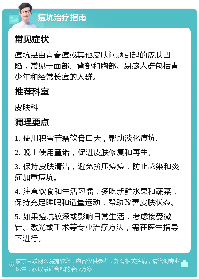 痘坑治疗指南 常见症状 痘坑是由青春痘或其他皮肤问题引起的皮肤凹陷，常见于面部、背部和胸部。易感人群包括青少年和经常长痘的人群。 推荐科室 皮肤科 调理要点 1. 使用积雪苷霜软膏白天，帮助淡化痘坑。 2. 晚上使用童诺，促进皮肤修复和再生。 3. 保持皮肤清洁，避免挤压痘痘，防止感染和炎症加重痘坑。 4. 注意饮食和生活习惯，多吃新鲜水果和蔬菜，保持充足睡眠和适量运动，帮助改善皮肤状态。 5. 如果痘坑较深或影响日常生活，考虑接受微针、激光或手术等专业治疗方法，需在医生指导下进行。