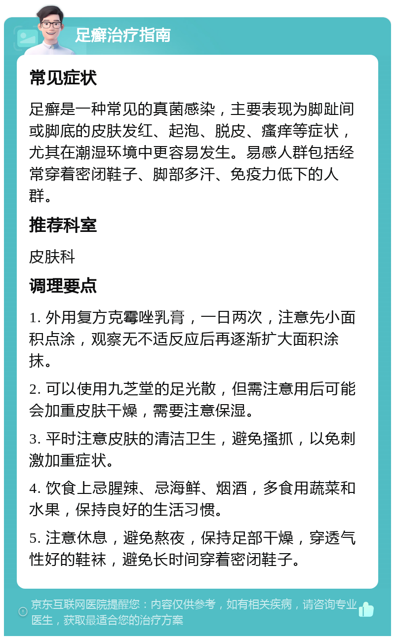 足癣治疗指南 常见症状 足癣是一种常见的真菌感染，主要表现为脚趾间或脚底的皮肤发红、起泡、脱皮、瘙痒等症状，尤其在潮湿环境中更容易发生。易感人群包括经常穿着密闭鞋子、脚部多汗、免疫力低下的人群。 推荐科室 皮肤科 调理要点 1. 外用复方克霉唑乳膏，一日两次，注意先小面积点涂，观察无不适反应后再逐渐扩大面积涂抹。 2. 可以使用九芝堂的足光散，但需注意用后可能会加重皮肤干燥，需要注意保湿。 3. 平时注意皮肤的清洁卫生，避免搔抓，以免刺激加重症状。 4. 饮食上忌腥辣、忌海鲜、烟酒，多食用蔬菜和水果，保持良好的生活习惯。 5. 注意休息，避免熬夜，保持足部干燥，穿透气性好的鞋袜，避免长时间穿着密闭鞋子。